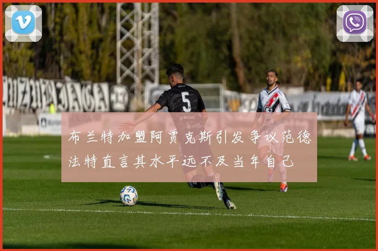 布兰特加盟阿贾克斯引发争议范德法特直言其水平远不及当年自己