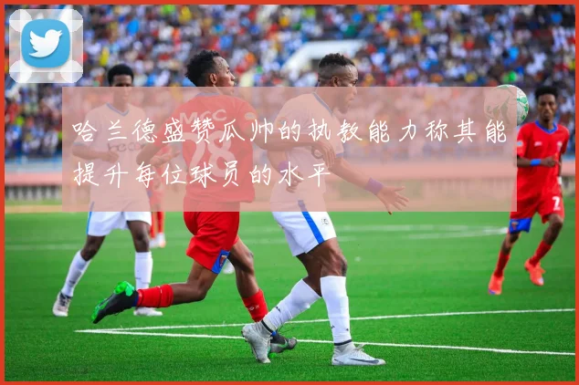 哈兰德盛赞瓜帅的执教能力称其能提升每位球员的水平