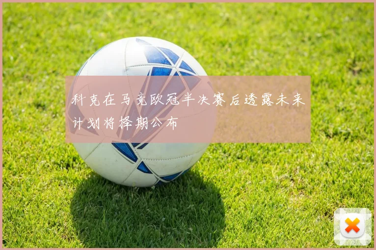 科克在马竞欧冠半决赛后透露未来计划将择期公布