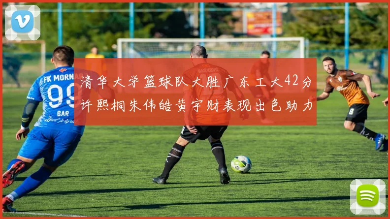 清华大学篮球队大胜广东工大42分许熙桐朱伟皓黄宇财表现出色助力胜利
