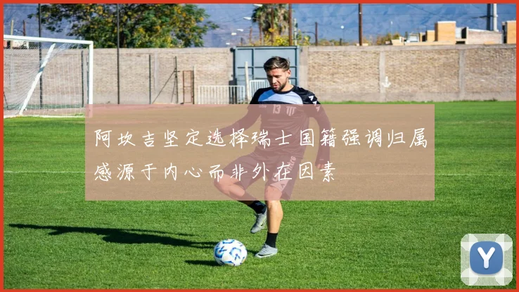 阿坎吉坚定选择瑞士国籍强调归属感源于内心而非外在因素