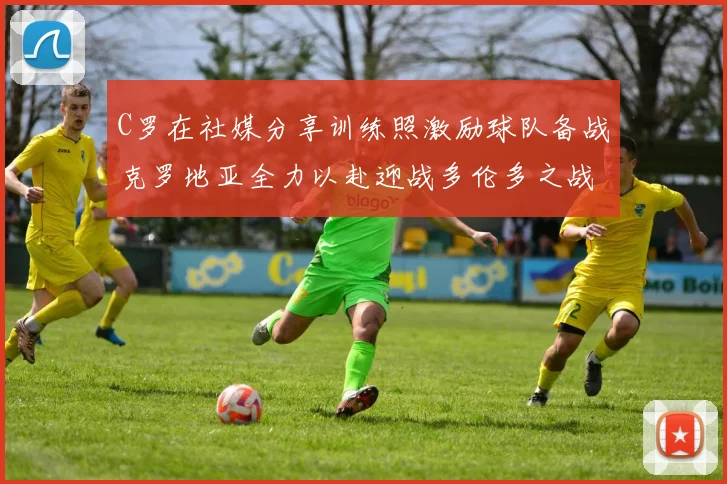 C罗在社媒分享训练照激励球队备战克罗地亚全力以赴迎战多伦多之战