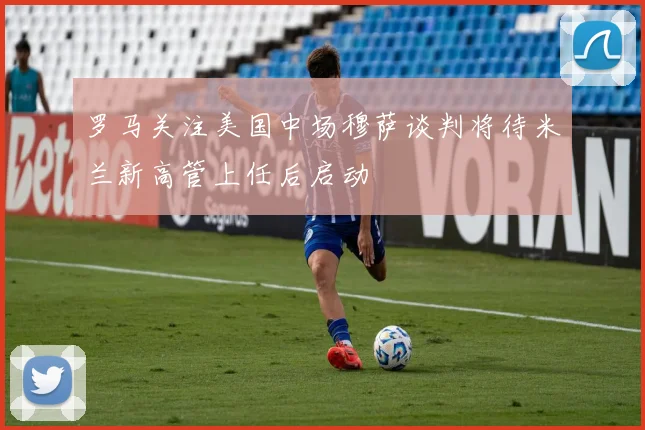 罗马关注美国中场穆萨谈判将待米兰新高管上任后启动