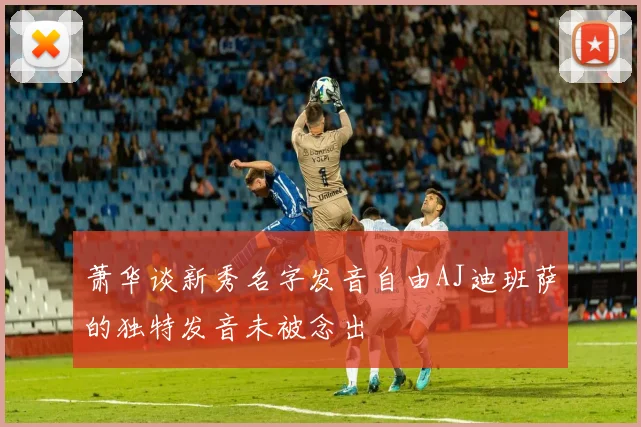 萧华谈新秀名字发音自由AJ迪班萨的独特发音未被念出