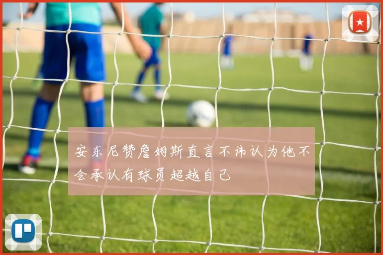 安东尼赞詹姆斯直言不讳认为他不会承认有球员超越自己