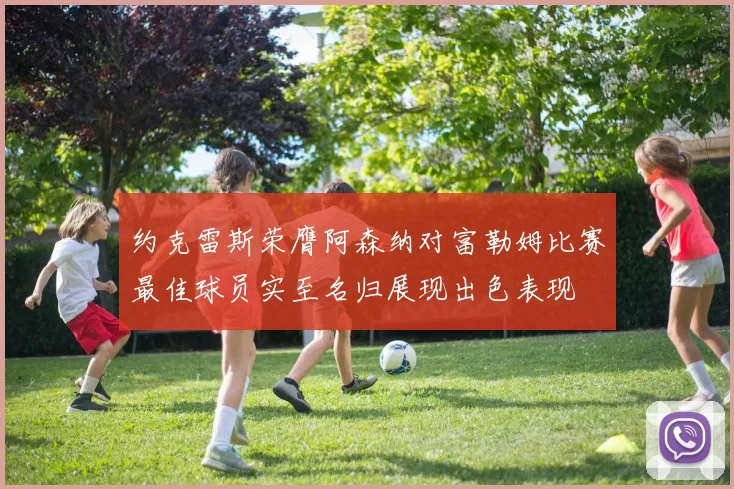 约克雷斯荣膺阿森纳对富勒姆比赛最佳球员实至名归展现出色表现