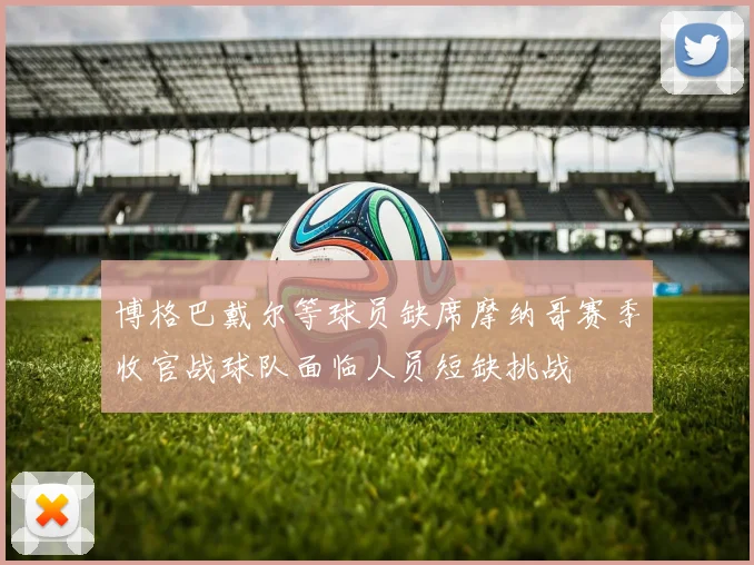博格巴戴尔等球员缺席摩纳哥赛季收官战球队面临人员短缺挑战