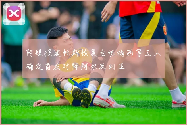 阿媒报道帕斯恢复合练梅西等五人确定首发对阵阿尔及利亚