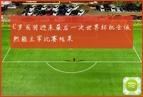 C罗或将迎来最后一次世界杯机会依然能主宰比赛结果