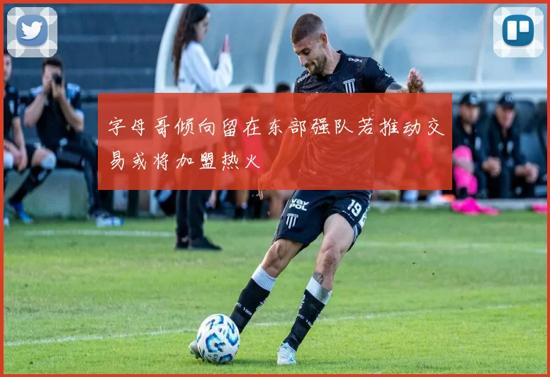 字母哥倾向留在东部强队若推动交易或将加盟热火