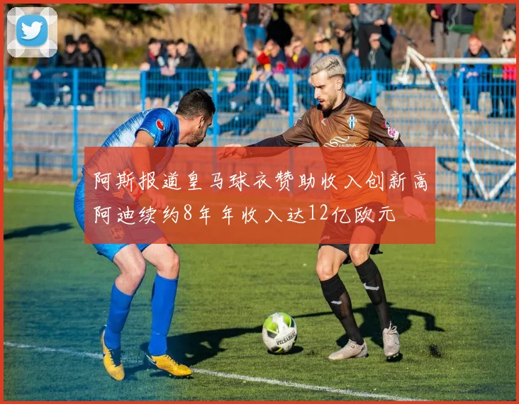 阿斯报道皇马球衣赞助收入创新高阿迪续约8年年收入达12亿欧元