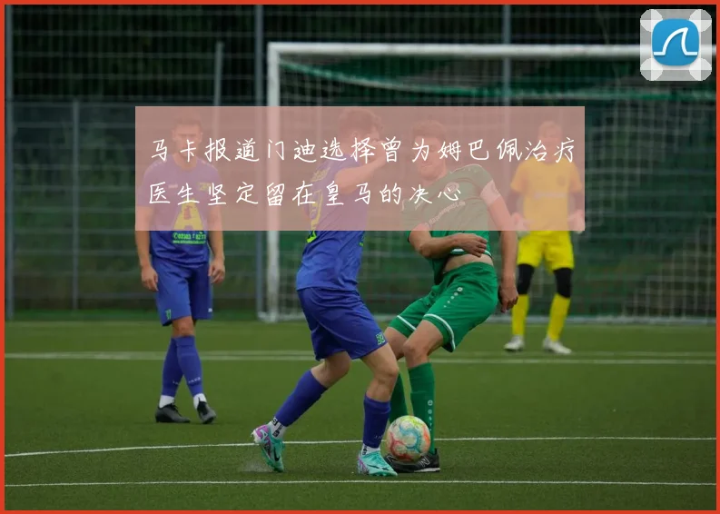 马卡报道门迪选择曾为姆巴佩治疗医生坚定留在皇马的决心